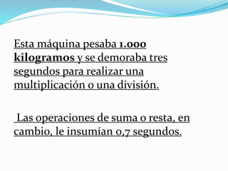 Esta máquina pesaba 1.000
kilogramos y se demoraba tres
segundos para realizar una
multiplicación o una división.
Las operaciones de suma o resta, en
cambio, le insumían 0,7 segundos.
 