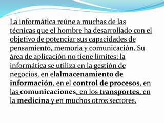 La informática reúne a muchas de las
técnicas que el hombre ha desarrollado con el
objetivo de potenciar sus capacidades de
pensamiento, memoria y comunicación. Su
área de aplicación no tiene límites: la
informática se utiliza en la gestión de
negocios, en elalmacenamiento de
información, en el control de procesos, en
las comunicaciones, en los transportes, en
la medicina y en muchos otros sectores.
 