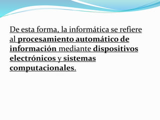 De esta forma, la informática se refiere
al procesamiento automático de
información mediante dispositivos
electrónicos y sistemas
computacionales.
 
