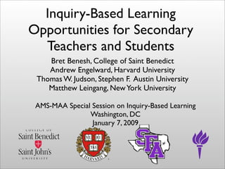 Inquiry-Based Learning
Opportunities for Secondary
  Teachers and Students
    Bret Benesh, College of Saint Benedict
    Andrew Engelward, Harvard University
 Thomas W. Judson, Stephen F. Austin University
    Matthew Leingang, New York University

 AMS-MAA Special Session on Inquiry-Based Learning
                Washington, DC
                 January 7, 2009
 