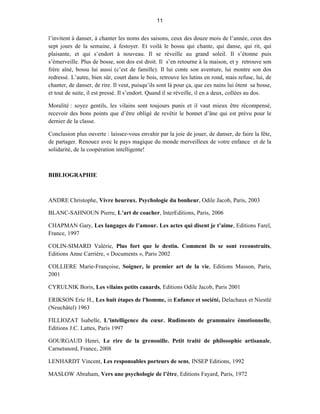 11


l’invitent à danser, à chanter les noms des saisons, ceux des douze mois de l’année, ceux des
sept jours de la semaine, à festoyer. Et voilà le bossu qui chante, qui danse, qui rit, qui
plaisante, et qui s’endort à nouveau. Il se réveille au grand soleil. Il s’étonne puis
s’émerveille. Plus de bosse, son dos est droit. Il s’en retourne à la maison, et y retrouve son
frère aîné, bossu lui aussi (c’est de famille). Il lui conte son aventure, lui montre son dos
redressé. L’autre, bien sûr, court dans le bois, retrouve les lutins en rond, mais refuse, lui, de
chanter, de danser, de rire. Il veut, puisqu’ils sont là pour ça, que ces nains lui ôtent sa bosse,
et tout de suite, il est pressé. Il s’endort. Quand il se réveille, il en a deux, collées au dos.

Moralité : soyez gentils, les vilains sont toujours punis et il vaut mieux être récompensé,
recevoir des bons points que d’être obligé de revêtir le bonnet d’âne qui est prévu pour le
dernier de la classe.

Conclusion plus ouverte : laissez-vous envahir par la joie de jouer, de danser, de faire la fête,
de partager. Renouez avec le pays magique du monde merveilleux de votre enfance et de la
solidarité, de la coopération intelligente!



BIBLIOGRAPHIE



ANDRE Christophe, Vivre heureux. Psychologie du bonheur, Odile Jacob, Paris, 2003

BLANC-SAHNOUN Pierre, L’art de coacher, InterEditions, Paris, 2006

CHAPMAN Gary, Les langages de l’amour. Les actes qui disent je t’aime, Editions Farel,
France, 1997

COLIN-SIMARD Valérie, Plus fort que le destin. Comment ils se sont reconstruits,
Editions Anne Carrière, « Documents », Paris 2002

COLLIERE Marie-Françoise, Soigner, le premier art de la vie, Editions Masson, Paris,
2001

CYRULNIK Boris, Les vilains petits canards, Editions Odile Jacob, Paris 2001

ERIKSON Eric H., Les huit étapes de l'homme, in Enfance et société, Delachaux et Niestlé
(Neuchâtel) 1963

FILLIOZAT Isabelle, L’intelligence du cœur. Rudiments de grammaire émotionnelle,
Editions J.C. Lattes, Paris 1997

GOURGAUD Henri, Le rire de la grenouille. Petit traité de philosophie artisanale,
Carnetsnord, France, 2008

LENHARDT Vincent, Les responsables porteurs de sens, INSEP Editions, 1992

MASLOW Abraham, Vers une psychologie de l’être, Editions Fayard, Paris, 1972
 