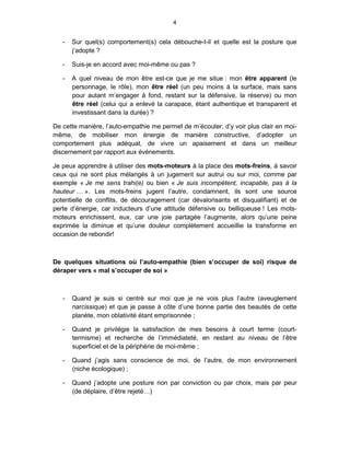 4


   -   Sur quel(s) comportement(s) cela débouche-t-il et quelle est la posture que
       j’adopte ?

   -   Suis-je en accord avec moi-même ou pas ?

   -   A quel niveau de mon être est-ce que je me situe : mon être apparent (le
       personnage, le rôle), mon être réel (un peu moins à la surface, mais sans
       pour autant m’engager à fond, restant sur la défensive, la réserve) ou mon
       être réel (celui qui a enlevé la carapace, étant authentique et transparent et
       investissant dans la durée) ?

De cette manière, l’auto-empathie me permet de m’écouter, d’y voir plus clair en moi-
même, de mobiliser mon énergie de manière constructive, d’adopter un
comportement plus adéquat, de vivre un apaisement et dans un meilleur
discernement par rapport aux événements.

Je peux apprendre à utiliser des mots-moteurs à la place des mots-freins, à savoir
ceux qui ne sont plus mélangés à un jugement sur autrui ou sur moi, comme par
exemple « Je me sens trahi(e) ou bien « Je suis incompétent, incapable, pas à la
hauteur … ». Les mots-freins jugent l’autre, condamnent, ils sont une source
potentielle de conflits, de découragement (car dévalorisants et disqualifiant) et de
perte d’énergie, car inducteurs d’une attitude défensive ou belliqueuse ! Les mots-
moteurs enrichissent, eux, car une joie partagée l’augmente, alors qu’une peine
exprimée la diminue et qu’une douleur complètement accueillie la transforme en
occasion de rebondir!



De quelques situations où l’auto-empathie (bien s’occuper de soi) risque de
déraper vers « mal s’occuper de soi »



   -   Quand je suis si centré sur moi que je ne vois plus l’autre (aveuglement
       narcissique) et que je passe à côte d’une bonne partie des beautés de cette
       planète, mon oblativité étant emprisonnée ;

   -   Quand je privilégie la satisfaction de mes besoins à court terme (court-
       termisme) et recherche de l’immédiateté, en restant au niveau de l’être
       superficiel et de la périphérie de moi-même ;

   -   Quand j’agis sans conscience de moi, de l’autre, de mon environnement
       (niche écologique) ;

   -   Quand j’adopte une posture non par conviction ou par choix, mais par peur
       (de déplaire, d’être rejeté…)
 