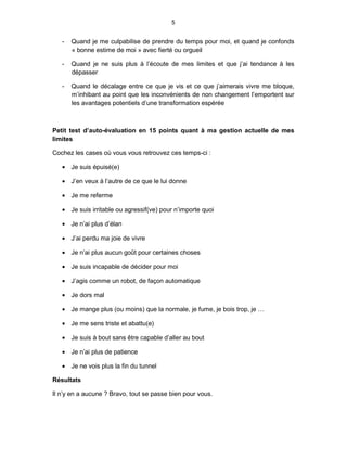 5


   -   Quand je me culpabilise de prendre du temps pour moi, et quand je confonds
       « bonne estime de moi » avec fierté ou orgueil

   -   Quand je ne suis plus à l’écoute de mes limites et que j’ai tendance à les
       dépasser

   -   Quand le décalage entre ce que je vis et ce que j’aimerais vivre me bloque,
       m’inhibant au point que les inconvénients de non changement l’emportent sur
       les avantages potentiels d’une transformation espérée



Petit test d’auto-évaluation en 15 points quant à ma gestion actuelle de mes
limites

Cochez les cases où vous vous retrouvez ces temps-ci :

   • Je suis épuisé(e)

   • J’en veux à l’autre de ce que le lui donne

   • Je me referme

   • Je suis irritable ou agressif(ve) pour n’importe quoi

   • Je n’ai plus d’élan

   • J’ai perdu ma joie de vivre

   • Je n’ai plus aucun goût pour certaines choses

   • Je suis incapable de décider pour moi

   • J’agis comme un robot, de façon automatique

   • Je dors mal

   • Je mange plus (ou moins) que la normale, je fume, je bois trop, je …

   • Je me sens triste et abattu(e)

   • Je suis à bout sans être capable d’aller au bout

   • Je n’ai plus de patience

   • Je ne vois plus la fin du tunnel

Résultats

Il n’y en a aucune ? Bravo, tout se passe bien pour vous.
 