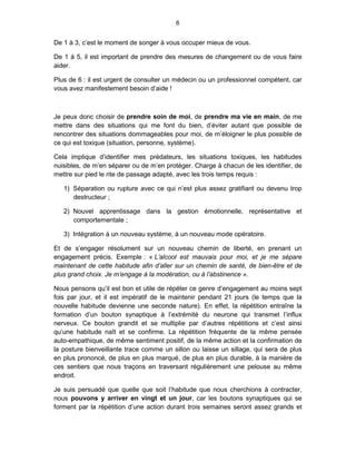 6


De 1 à 3, c’est le moment de songer à vous occuper mieux de vous.

De 1 à 5, il est important de prendre des mesures de changement ou de vous faire
aider.

Plus de 6 : il est urgent de consulter un médecin ou un professionnel compétent, car
vous avez manifestement besoin d’aide !



Je peux donc choisir de prendre soin de moi, de prendre ma vie en main, de me
mettre dans des situations qui me font du bien, d’éviter autant que possible de
rencontrer des situations dommageables pour moi, de m’éloigner le plus possible de
ce qui est toxique (situation, personne, système).

Cela implique d’identifier mes prédateurs, les situations toxiques, les habitudes
nuisibles, de m’en séparer ou de m’en protéger. Charge à chacun de les identifier, de
mettre sur pied le rite de passage adapté, avec les trois temps requis :

   1) Séparation ou rupture avec ce qui n’est plus assez gratifiant ou devenu trop
      destructeur ;

   2) Nouvel apprentissage dans la gestion émotionnelle, représentative et
      comportementale ;

   3) Intégration à un nouveau système, à un nouveau mode opératoire.

Et de s’engager résolument sur un nouveau chemin de liberté, en prenant un
engagement précis. Exemple : « L’alcool est mauvais pour moi, et je me sépare
maintenant de cette habitude afin d’aller sur un chemin de santé, de bien-être et de
plus grand choix. Je m’engage à la modération, ou à l’abstinence ».

Nous pensons qu’il est bon et utile de répéter ce genre d’engagement au moins sept
fois par jour, et il est impératif de le maintenir pendant 21 jours (le temps que la
nouvelle habitude devienne une seconde nature). En effet, la répétition entraîne la
formation d’un bouton synaptique à l’extrémité du neurone qui transmet l’influx
nerveux. Ce bouton grandit et se multiplie par d’autres répétitions et c’est ainsi
qu’une habitude naît et se confirme. La répétition fréquente de la même pensée
auto-empathique, de même sentiment positif, de la même action et la confirmation de
la posture bienveillante trace comme un sillon ou laisse un sillage, qui sera de plus
en plus prononcé, de plus en plus marqué, de plus en plus durable, à la manière de
ces sentiers que nous traçons en traversant régulièrement une pelouse au même
endroit.

Je suis persuadé que quelle que soit l’habitude que nous cherchions à contracter,
nous pouvons y arriver en vingt et un jour, car les boutons synaptiques qui se
forment par la répétition d’une action durant trois semaines seront assez grands et
 