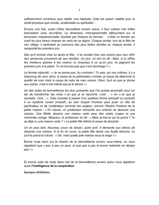 7


suffisamment nombreux pour établir une habitude. Cela est autant valable pour la
santé physique que morale, existentielle ou spirituelle !

Encore une fois, avant d’être bienveillant envers autrui, il faut cultiver l’art d’être
bienveillant avec soi-même. La dimension intra-personnelle débouchera sur la
dimension interpersonnelle, illustrée par l’histoire du fermier : Il était un fermier qui
avait les plus beaux champs de maïs de sa région. Chaque année, lors de la fête de
son village, il participait au concours des plus belles récoltes et, chaque année, il
remportait les premiers prix.

Dès qu’il rentrait chez lui après la fête, il se rendait chez ses voisins pour leur offrir
des semences provenant de ses récoltes. Un jour, un ami lui dit : Mais, si tu offres
tes meilleurs graines à tes voisins, tu t’exposes à ce qu’un jour, ils gagnent les
premiers prix à ta place. Tu ne trouves pas que c’est dommage ? »

Le fermier répondit : « Je ne pense pas. Au contraire ! Tu sais, sur nos collines, il y a
beaucoup de vent, alors, à cause de la pollinisation croisée, je risque de détériorer la
qualité de mon maïs à cause de celui de mes voisins. Donc, tout ce que je donne
aux autres, c’est à moi-même que je le donne ! »

Un des actes de bienveillance les plus puissants que l’on puisse accomplir pour soi
est de transformer les mots « ce que je te reproche, c’est … » en « ce que je
souhaite, c’est… ». Cela consiste à passer d’un système fermé (exclusif ou occlusif)
à un système ouvert (inclusif), au sein duquel l’humeur peut jouer un rôle de
pacificateur et de modérateur (arrondir les angles), comme l’illustre l’histoire de la
petite maison : « En classe, un professeur demande aux enfants de dessiner une
maison. Une fillette dessine une maison verte avec des volets rouges et une
cheminée orange. Moqueur, le professeur lui dit : « Mais qu’est-ce qui te prend ? Tu
as déjà vu une maison verte ? » La petite fille blêmit et cesse de dessiner.

Un an plus tard. Nouveau cours de dessin, autre prof. Il demande aux élèves de
dessiner une maison. A la fin du cours, la petite fille remet une feuille blanche. Le
prof la prend et s’écrie : « Oh, mais quelle jolie maison sous la neige ! »

Bonne route donc sur le chemin de la bienveillance envers vous-même, en vous
rappelant que « peu à peu on peut, et que pas à pas la bonne habitude ne dérape
pas ! »



Et bonne suite de route dans l’art de la bienveillance envers autrui nous appelons
aussi l’intelligence de la coopération

Quelques définitions
 