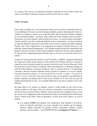 9


La stratégie, elle, renvoie à la dimension militante et militaire de l’art de faire évoluer une
armée sur un théâtre d’opérations jusqu’au moment où elle entre en contact.



Veille et stratégie



Entre veille et stratégie, il y a une conjonction, dans le sens où les deux commandent la levée,
le rassemblement et la mise en action d’énergies multiples, jusqu’au démarrage de l’action. Le
veilleur et le stratège se situent sur un terrain favorable, dans une posture flexible et adaptée,
en vue du résultat souhaité : une bonne veille, comme une bonne stratégie, mène son auteur à
une posture où l’action adaptée a plus de chances de réussir. Au moment fugace du passage à
l’action, quand il n’est plus le temps de réfléchir et de se repositionner, c’est de la qualité de
la veille que dépend la réactivité, le fait d’être ou de ne être en situation favorable, maniable,
flexible, pour saisir l’opportunité et la congruence du moment favorable (kairos) et mûr
(pléroma, temps du grand changement). C’est l’attitude mentale (réceptivité, disponibilité) qui
produit le parcours (orienté), oriente l’action (adaptée) et permet de réussir le geste (adéquat).
Il s’agit de saisir l’opportunité quand elle passe, que ce soit avec la vivacité de l’éclair ou au
ralenti !

Le geste est incarné, pensé de manière à ce qu’il de libère, se déploie, surgissant directement
de l’esprit qui le libère au bon moment, au bon endroit et de la bonne manière. Il s’agit de la
capacité (ou non), de pouvoir garder un cap pour la traversée, pour l’arriver à bon port, à bord
du navire qui n’est ni le Titanic ni le Bounty. Dans cette perspective, la meilleure stratégie est
celle de la bienveillance, en tant que volonté de veiller à ce qui fait du bien. L’art du pilotage
l’enseigne : dans des situations délicates, limites, le pilote, le capitaine va à ce qu’il regarde.
Ceux qui reviennent en disant « Je voyais la glissière, je la voyais » ou bien « J’ai aperçu le
rocher, le récif » y sont allés. Ceux qui ont tenu la route, qui ont gardé le cap, plutôt que de
heurter la glissière, de plonger dans le fossé ou de s’échouer sur le récif, sont ceux qui ont
regardé passionnément la route, qui ont gardé fidèlement le cap tout en sachant se fier à leur
boussole.

De même dans la vie, orienter sa vigilance, nourrir sa veille, garder un cap, suivre le bon
courant, orienter sa voile dans le bon vent, tourner sa conscience et son discernement vers ce
qui fait du bien et permet le bien m’apparaît la plus sûre façon de se préparer à être, au seuil
de l’action et de l’engagement, dans une position favorable et des dispositions favorables pour
réussir. Chacun trouve dans l’autre un partenaire, un allié, pour nouer alliance, au sein de
laquelle

   1) je te propose d’offrir mes qualités, mes compétences, pour répondre à tes besoins,
      servir tes objectifs, participer à tes rêves, répondre à tes attentes, par les langages
      d’amour adaptés (moments de qualités, paroles valorisantes, cadeaux, toucher
      physique, services rendus… voir CHAPMAN Gary, Les langages de l’amour), et
 