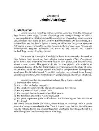 Chapter 6
Jaimini Astrology
6.1 INTRODUCTION
Jaimini System of Astrology marks a definite departure from the cannons of
Sage Parasara or the original system of Astrology now in vogue throughout India. It
is inappropriate to say that Jaimini and Parasara Systems of Astrology are at complete
variance from each other, or they are two different systems. On the contrary, it is
reasonable to say that Jaimini System is mainly an offshoot of the general system of
Astrological Science propounded by Sage Parasara; in the works of Sages Parasara and
Vriddhayavana, frequent references are made to the specific and distinct
methodology employed by Sage Jaimini.
The source of Astrological Knowledge in India is undoubtedly the work of
Sage Parasara. Sage Jaimini may have adopted certain aspects of Sage Parasara and
given them a new orientation consistent with his own genius, and thus develpoed
almost a new system. This system did not become popular with majority of
astrologers, because of the fact that principles were presented in the shape of Sutras
or aphorims, which are always capable of variety of interpretations. Subsequently,
astrologers, like Neelakantha and Premanidhi, elucidated or explained Sutras through
valuable commentaries, thus facilitating easy comprehension of all levels of scholar.
Jaimini System has its own distinct features. These features include:
(a) introduction of Karakas,
(b) the peculiar method of longevity,
(c) the simplicity with which the planets strengths are determiend,
(d) the apparently various types of Dasas,
(e) the emphasis laid on the conception of horoscope,
(f) the distinction attached to Arudha Lagna, and
(g) the great importance given to Karakamsa, and its bearing on determinaton of
livelihood.
The above features invest the whole Jaimini System of Astrology with a certain
amount of uniqueness and originality. Thus, it is no wonder that the Jaimini System
came to be looked upon as a separate branch of astrological knowledge, though it is
a doubless part of the Parasara System of Astrology.
 