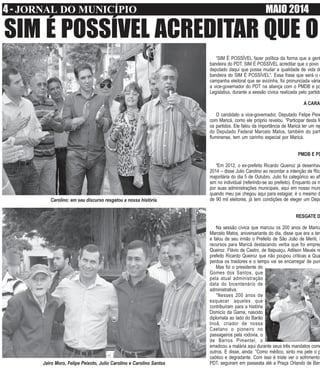 4 - JORNAL DO MUNICÍPIO MAIO 2014
SIM É POSSÍVEL ACREDITAR QUE O
“SIM É POSSÍVEL fazer política da forma que a gent
bandeira do PDT. SIM É POSSÍVEL acreditar que o povo
deputado daqui que possa mudar a qualidade de vida do
bandeira do SIM É POSSÍVEL”. Essa frase que será o c
campanha eleitoral que se avizinha, foi pronunciada vária
a vice-governador do PDT na aliança com o PMDB e po
Legislativa, durante a sessão cívica realizada pelo partido
A CARA
O candidato a vice-governador, Deputado Felipe Peix
com Maricá, como ele próprio revelou. “Participar desta fe
os partidos. Ele falou da importância de Maricá ter um rep
do Deputado Federal Marcelo Matos, também do part
fluminense, tem um carinho especial por Maricá.
PMDB E PD
“Em 2012, o ex-prefeito Ricardo Queiroz já desenhav
2014 – disse Julio Carolino ao recordar a intenção de Rica
majoritária do dia 5 de Outubro. Julio foi categórico ao afi
sim no individual (referindo-se ao prefeito). Enquanto os m
por suas administrações municipais, aqui em nosso muni
quando meu pai chegou aqui para estagiar, é o mesmo d
de 90 mil eleitores, já tem condições de eleger um Depu
RESGATE D
Na sessão cívica que marcou os 200 anos de Maricá
Marcelo Matos, aniversariante do dia, disse que era a ter
e falou de seu irmão o Prefeito de São João de Meriti, S
recursos para Maricá destacando verba que foi empreg
Queiroz. Flávio de Castro, de Itaipuaçu, Adilson Maués re
prefeito Ricardo Queiroz que não poupou críticas a Qua
perdoa os traidores e o tempo vai se encarregar de pun
Mas foi o presidente do
Gomes dos Santos, que
pela atual administração
data do bicentenário de
administrativa.
“Nesses 200 anos de
esquecer aqueles que
contribuíram para a história
Domicío da Gama, nascido
diplomata ao lado do Barão
Inoã, criador de nossa
Caetano o pioneiro no
passageiros pela rodovia, o
de Barros Pimentel, o
erradicou a malária aqui durante seus três mandatos como
outros. E disse, ainda: “Como médico, sinto ma pele o p
caótico e degradante. Com isso é triste ver o sofrimento
PDT, seguiram em passeata até a Praça Orlando de Barr
Carolino: em seu discurso resgatou a nossa história.
Jairo Moro, Felipe Peixoto, Julio Carolino e Carolino Santos
 