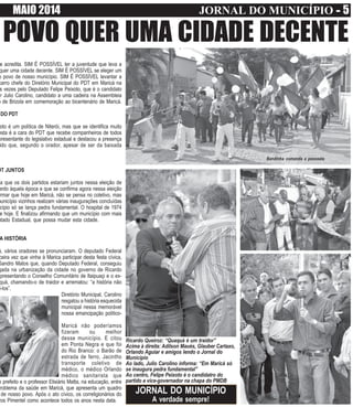 MAIO 2014 JORNAL DO MUNICÍPIO ----- 5
POVO QUER UMA CIDADE DECENTE
e acredita. SIM É POSSÍVEL ter a juventude que leva a
quer uma cidade decente. SIM É POSSÍVEL se eleger um
o povo de nosso município. SIM É POSSÍVEL levantar a
carro chefe do Diretório Municipal do PDT em Maricá na
s vezes pelo Deputado Felipe Peixoto, que é o candidato
r Julio Carolino, candidato a uma cadeira na Assembleia
o de Brizola em comemoração ao bicentenário de Maricá.
DO PDT
oto é um política de Niterói, mas que se identifica muito
esta é a cara do PDT que recebe companheiros de todos
presentante do legislativo estadual e destacou a presença
ido que, segundo o orador, apesar de ser da baixada
DT JUNTOS
a que os dois partidos estariam juntos nessa eleição de
ardo àquela época e que se confirma agora nessa eleição
rmar que hoje em Maricá, não se pensa no coletivo, mas
município vizinhos realizam várias inaugurações concluídas
cípio só se lança pedra fundamental. O hospital de 1974
e hoje. E finalizou afirmando que um município com mais
utado Estadual, que possa mudar esta cidade.
A HISTÓRIA
á, vários oradores se pronunciaram. O deputado Federal
ceira vez que vinha à Marica participar desta festa cívica,
Sandro Matos que, quando Deputado Federal, conseguiu
gada na urbanização da cidade no governo de Ricardo
epresentando o Conselho Comunitário de Itaipuaçi e o ex-
quá, chamando-o de traidor e arrematou: “a história não
i-los”.
Diretório Municipal, Carolino
resgatou a história esquecida
municipal nessa memorável
nossa emancipação político-
Maricá não poderíamos
fizeram ou melhor
desse município. E citou
em Ponta Negra e que foi
do Rio Branco: o Barão de
estrada de ferro, Jacintho
transporte coletivo de
médico, o médico Orlando
médico sanitarista que
o prefeito e o professor Elisiário Matta, na educação, entre
roblema da saúde em Maricá, que apresenta um quadro
de nosso povo. Após o ato cívico, os correligionários do
ros Pimentel como acontece todos os anos nesta data.
Bandinha comanda a passeata
Ricardo Queiroz: “Quaquá é um traidor”
Acima à direita: Adilson Maués, Glauber Cartaxo,
Orlando Aguiar e amigos lendo o Jornal do
Município
Ao lado, Julio Carolino informa: “Em Maricá só
se inaugura pedra fundamental”
Ao centro, Felipe Peixoto é o candidatro do
partido a vice-governador na chapa do PMDB
JORNAL DO MUNICÍPIO
A verdade sempre!
 