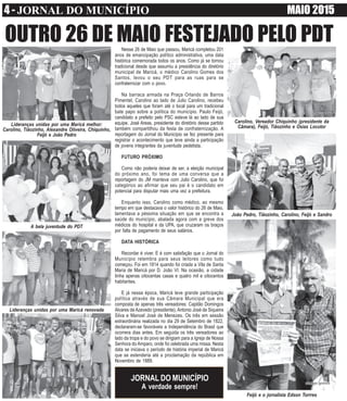 4 - JORNAL DO MUNICÍPIO MAIO 2015
Nesse 26 de Maio que passou, Maricá completou 201
anos de emancipação político administrativa, uma data
histórica comemorada todos os anos. Como já se tornou
tradicional desde que assumiu a presidência do diretório
municipal de Maricá, o médico Carolino Gomes dos
Santos, levou o seu PDT para as ruas para se
confraternizar com o povo.
Na barraca armada na Praça Orlando de Barros
Pimentel, Carolino ao lado de Julio Carolino, recebeu
todos aqueles que foram até o local para um tradicional
bate papo sobre a política do município. Paulo Feijó,
candidato a prefeito pelo PSC esteve lá ao lado de sua
equipe. José Areas, presidente do diretório desse partido
também compartilhou da festa de confraternização. A
reportagem do Jornal do Município se fez presente para
registrar o acontecimento que teve ainda a participação
de jovens integrantes da juventude pedetista.
FUTURO PRÓXIMO
Como não poderia deixar de ser, a eleição municipal
do próximo ano, foi tema de uma conversa que a
reportagem do JM manteve com Julio Carolino, que foi
categórico ao afirmar que seu pai é o candidato em
potencial para disputar mais uma vez a prefeitura.
Enquanto isso, Carolino como médico, ao mesmo
tempo em que destacava o valor histórico do 26 de Maio,
lamentava a péssima situação em que se encontra a
saúde do município, abalada agora com a greve dos
médicos do hospital e da UPA, que cruzaram os braços
por falta de pagamento de seus salários.
DATA HISTÓRICA
Recordar é viver. E é com satisfação que o Jornal do
Município relembra para seus leitores como tudo
começou. Foi em 1814 quando foi criada a Vila de Santa
Maria de Maricá por D. João VI. Na ocasião, a cidade
tinha apenas oitocentas casas e quatro mil e oitocentos
habitantes.
E já nessa época, Maricá teve grande participação
política através de sua Câmara Municipal que era
composta de apenas três vereadores: Capitão Domingos
Alvares de Azevedo (presidente), Antonio José de Siqueira
Silva e Manoel José de Menezes. Os três em sessão
extraordinária realizada no dia 29 de Setembro de 1822,
declararam-se favoráveis a Independência do Brasil que
ocorrera dias antes. Em seguida os três vereadores ao
lado da tropa e do povo se dirigiam para a Igreja de Nossa
Senhora do Amparo, onde foi celebrada uma missa. Nesta
data se iniciava o período de história imperial de Maricá
que se estenderia até a proclamação da república em
Novembro de 1889.
OUTRO 26 DE MAIO FESTEJADO PELO PDT
JORNAL DO MUNICÍPIO
A verdade sempre!
Carolino, Vereador Chiquinho (presidente da
Câmara), Feijó, Tiãozinho e Osias Locutor
Feijó e o jornalista Edson Torrres
João Pedro, Tiãozinho, Carolino, Feijó e Sandro
Lideranças unidas por uma Maricá melhor:
Carolino, Tiãozinho, Alexandre Oliveira, Chiquinho,
Feijó e João Pedro
A bela juventude do PDT
Lideranças unidas por uma Maricá renovada
 