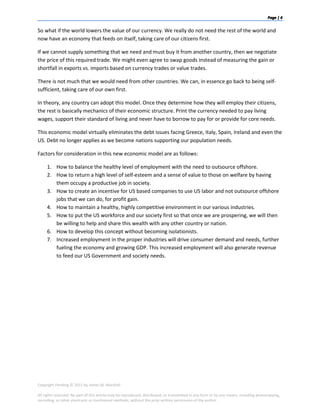 So what if the world lowers the value of our currency. We really do not need the rest of the world and
now have an economy that feeds on itself, taking care of our citizens first.

If we cannot supply something that we need and must buy it from another country, then we negotiate
the price of this required trade. We might even agree to swap goods instead of measuring the gain or
shortfall in exports vs. imports based on currency trades or value trades.

There is not much that we would need from other countries. We can, in essence go back to being self-
sufficient, taking care of our own first.

In theory, any country can adopt this model. Once they determine how they will employ their citizens,
the rest is basically mechanics of their economic structure. Print the currency needed to pay living
wages, support their standard of living and never have to borrow to pay for or provide for core needs.

This economic model virtually eliminates the debt issues facing Greece, Italy, Spain, Ireland and even the
US. Debt no longer applies as we become nations supporting our population needs.

Factors for consideration in this new economic model are as follows:

     1. How to balance the healthy level of employment with the need to outsource offshore.
     2. How to return a high level of self-esteem and a sense of value to those on welfare by having
        them occupy a productive job in society.
     3. How to create an incentive for US based companies to use US labor and not outsource offshore
        jobs that we can do, for profit gain.
     4. How to maintain a healthy, highly competitive environment in our various industries.
     5. How to put the US workforce and our society first so that once we are prospering, we will then
        be willing to help and share this wealth with any other country or nation.
     6. How to develop this concept without becoming isolationists.
     7. Increased employment in the proper industries will drive consumer demand and needs, further
        fueling the economy and growing GDP. This increased employment will also generate revenue
        to feed our US Government and society needs.




Copyright Pending © 2011 by James M. Marshall

All rights reserved. No part of this article may be reproduced, distributed, or transmitted in any form or by any means, including photocopying,
recording, or other electronic or mechanical methods, without the prior written permission of the author.
 