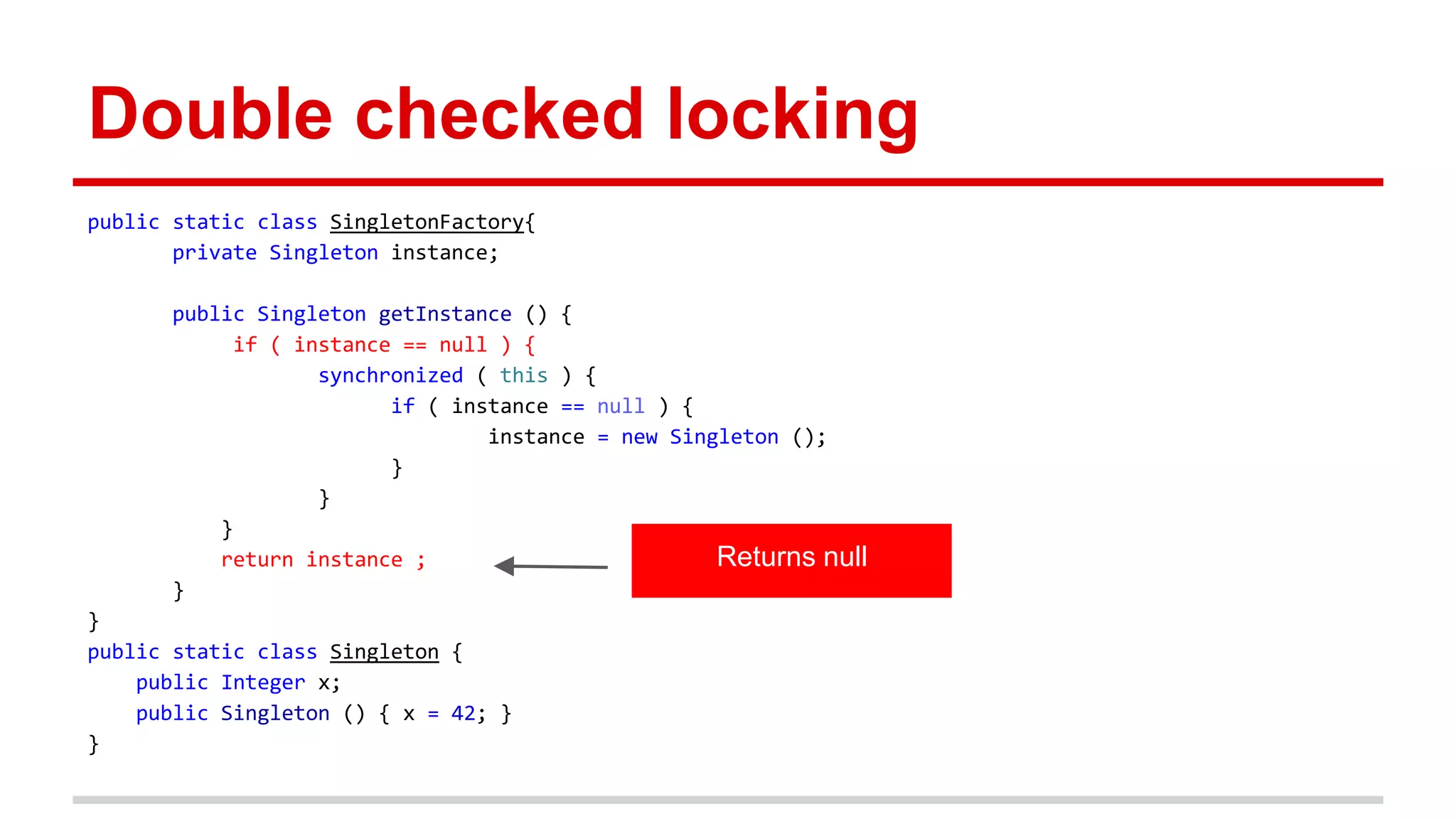 Double checked locking 
public static class SingletonFactory{ 
private Singleton instance; 
public Singleton getInstance () { 
if ( instance == null ) { 
synchronized ( this ) { 
if ( instance == null ) { 
instance = new Singleton (); 
} 
} 
} 
return instance ; 
} 
} 
public static class Singleton { 
public Integer x; 
public Singleton () { x = 42; } 
} 
Returns null 
 