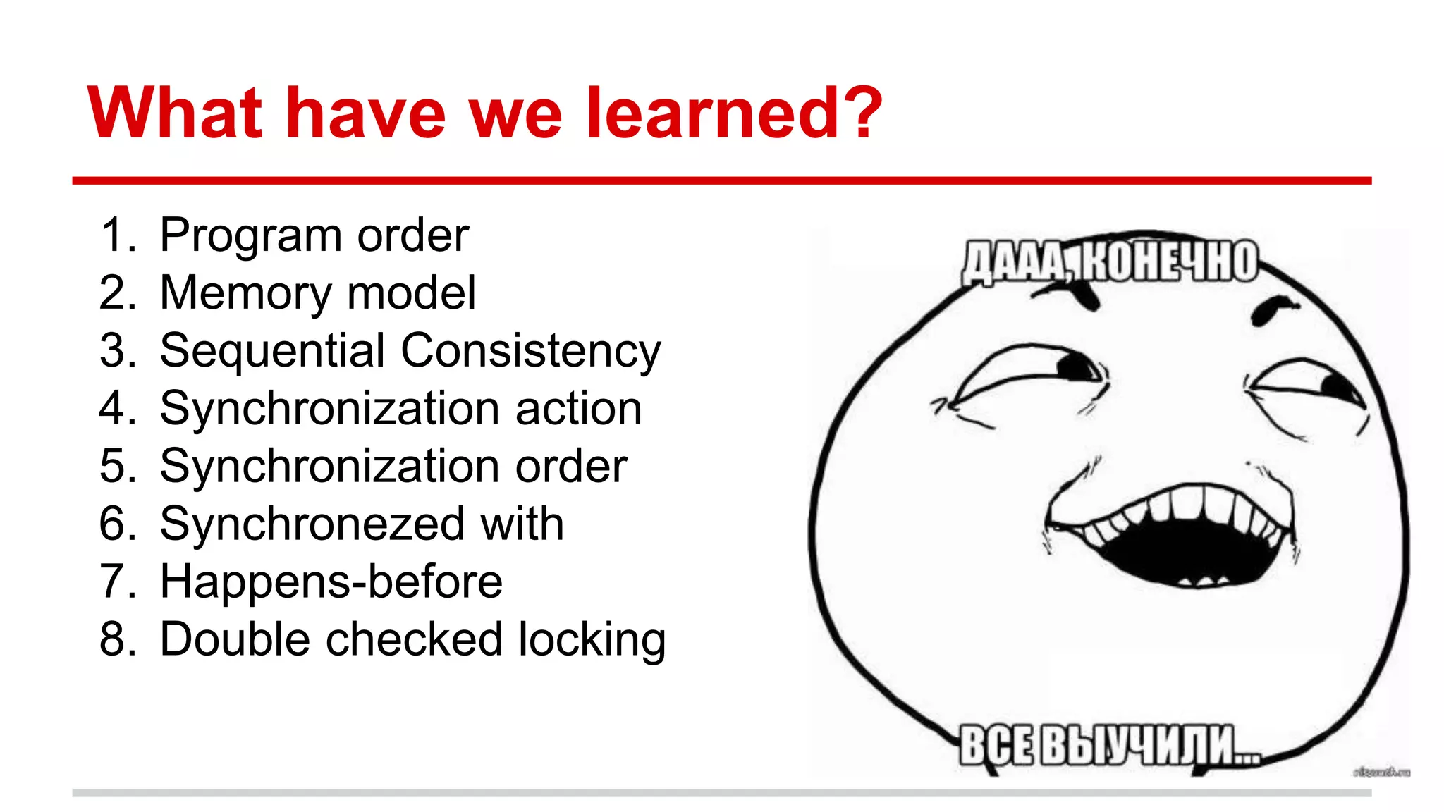 What have we learned? 
1. Program order 
2. Memory model 
3. Sequential Consistency 
4. Synchronization action 
5. Synchronization order 
6. Synchronezed with 
7. Happens-before 
8. Double checked locking 
 