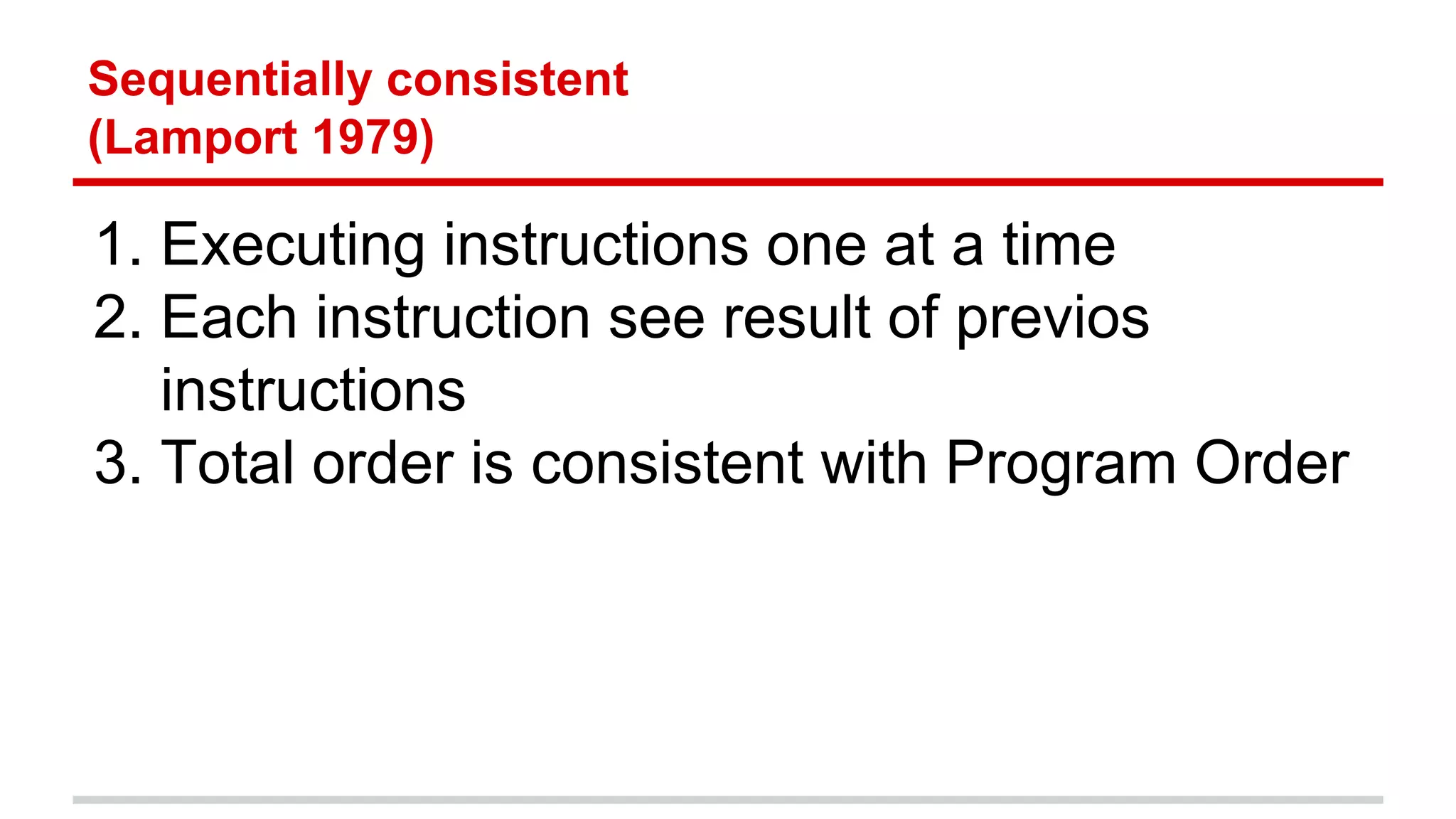 Sequentially consistent 
(Lamport 1979) 
1. Executing instructions one at a time 
2. Each instruction see result of previos 
instructions 
3. Total order is consistent with Program Order 
 