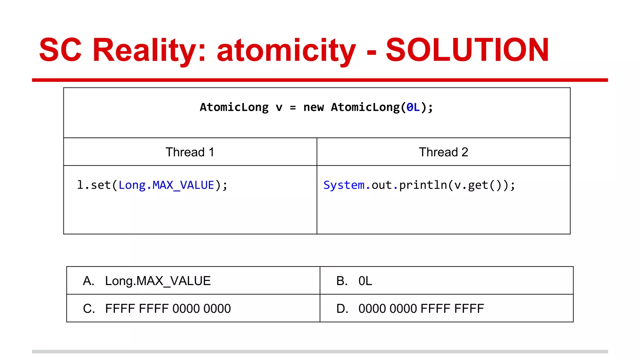 SC Reality: atomicity - SOLUTION 
AtomicLong v = new AtomicLong(0L); 
Thread 1 Thread 2 
l.set(Long.MAX_VALUE); System.out.println(v.get()); 
A. Long.MAX_VALUE B. 0L 
C. FFFF FFFF 0000 0000 D. 0000 0000 FFFF FFFF 
 