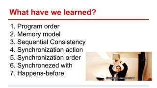 What have we learned? 
1. Program order 
2. Memory model 
3. Sequential Consistency 
4. Synchronization action 
5. Synchronization order 
6. Synchronezed with 
7. Happens-before 
 