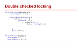 Double checked locking 
public static class SingletonFactory{ 
private Singleton instance; 
public Singleton getInstance () { 
if ( instance == null ) { 
synchronized ( this ) { 
if ( instance == null ) { 
instance = new Singleton (); 
} 
} 
} 
return instance ; 
} 
} 
public static class Singleton { 
public Integer x; 
public Singleton () { x = 42; } 
} 
 