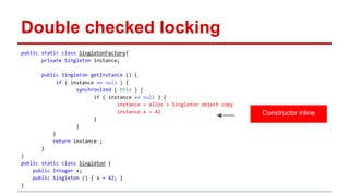 Double checked locking 
public static class SingletonFactory{ 
private Singleton instance; 
public Singleton getInstance () { 
if ( instance == null ) { 
synchronized ( this ) { 
if ( instance == null ) { 
instance = alloc + Singleton object copy 
instance.x = 42 
} 
} 
} 
return instance ; 
} 
} 
public static class Singleton { 
public Integer x; 
public Singleton () { x = 42; } 
} 
Constructor inline 
 