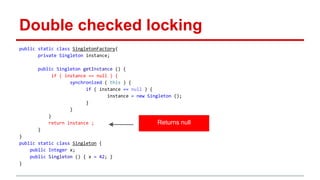 Double checked locking 
public static class SingletonFactory{ 
private Singleton instance; 
public Singleton getInstance () { 
if ( instance == null ) { 
synchronized ( this ) { 
if ( instance == null ) { 
instance = new Singleton (); 
} 
} 
} 
return instance ; 
} 
} 
public static class Singleton { 
public Integer x; 
public Singleton () { x = 42; } 
} 
Returns null 
 