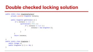 Double checked locking solution 
public static class SingletonFactory{ 
private volatile Singleton instance; 
public Singleton getInstance () { 
if ( instance == null ) { 
synchronized ( this ) { 
if ( instance == null ) { 
instance = new Singleton (); 
} 
} 
} 
return instance; 
} 
} 
public static class Singleton { 
public Integer x; 
public Singleton () { x = 42; } 
} 
 