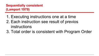 Sequentially consistent 
(Lamport 1979) 
1. Executing instructions one at a time 
2. Each instruction see result of previos 
instructions 
3. Total order is consistent with Program Order 
 