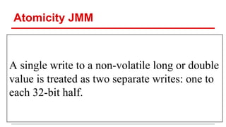 Atomicity JMM 
A single write to a non-volatile long or double 
value is treated as two separate writes: one to 
each 32-bit half. 
 