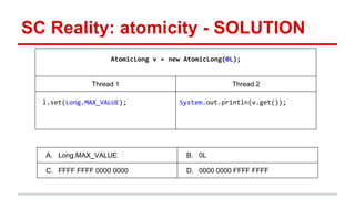SC Reality: atomicity - SOLUTION 
AtomicLong v = new AtomicLong(0L); 
Thread 1 Thread 2 
l.set(Long.MAX_VALUE); System.out.println(v.get()); 
A. Long.MAX_VALUE B. 0L 
C. FFFF FFFF 0000 0000 D. 0000 0000 FFFF FFFF 
 