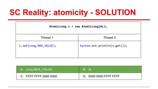 SC Reality: atomicity - SOLUTION 
AtomicLong v = new AtomicLong(0L); 
Thread 1 Thread 2 
l.set(Long.MAX_VALUE); System.out.println(v.get()); 
A. Long.MAX_VALUE B. 0L 
C. FFFF FFFF 0000 0000 D. 0000 0000 FFFF FFFF 
 