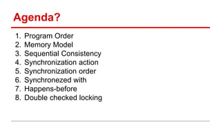 Agenda? 
1. Program Order 
2. Memory Model 
3. Sequential Consistency 
4. Synchronization action 
5. Synchronization order 
6. Synchronezed with 
7. Happens-before 
8. Double checked locking 
 