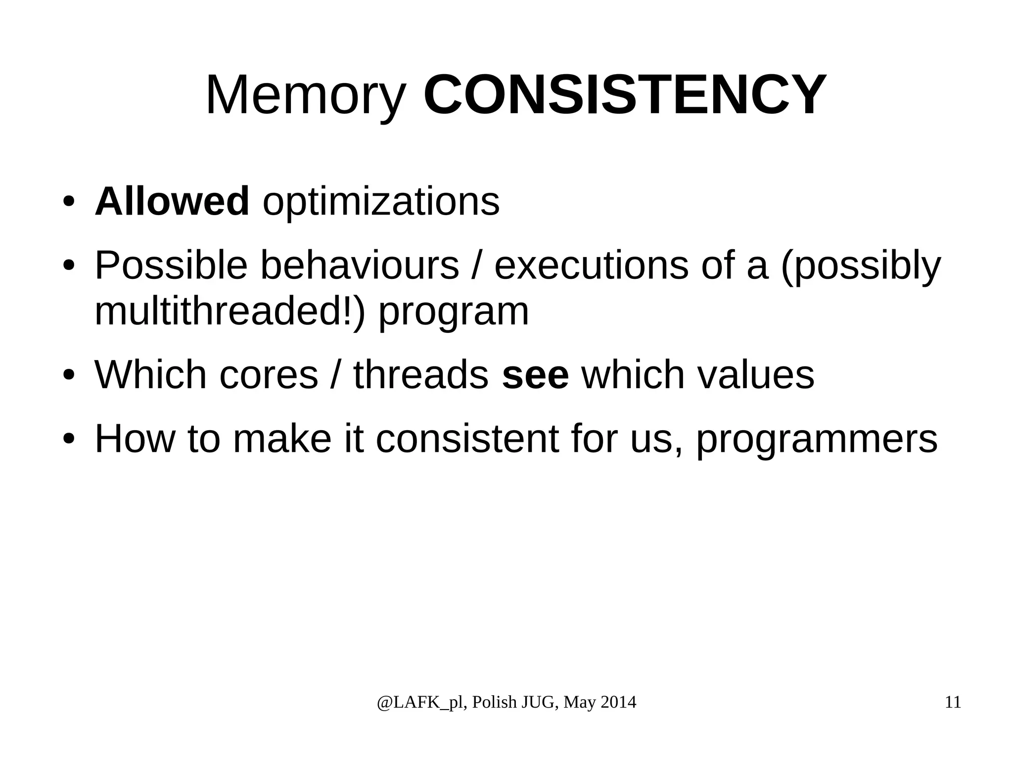 Memory CONSISTENCY ● Allowed optimizations ● Possible behaviours / executions of a (possibly multithreaded!) program ● Which cores / threads see which values ● How to make it consistent for us, programmers @LAFK_pl, Polish JUG, May 2014 11 