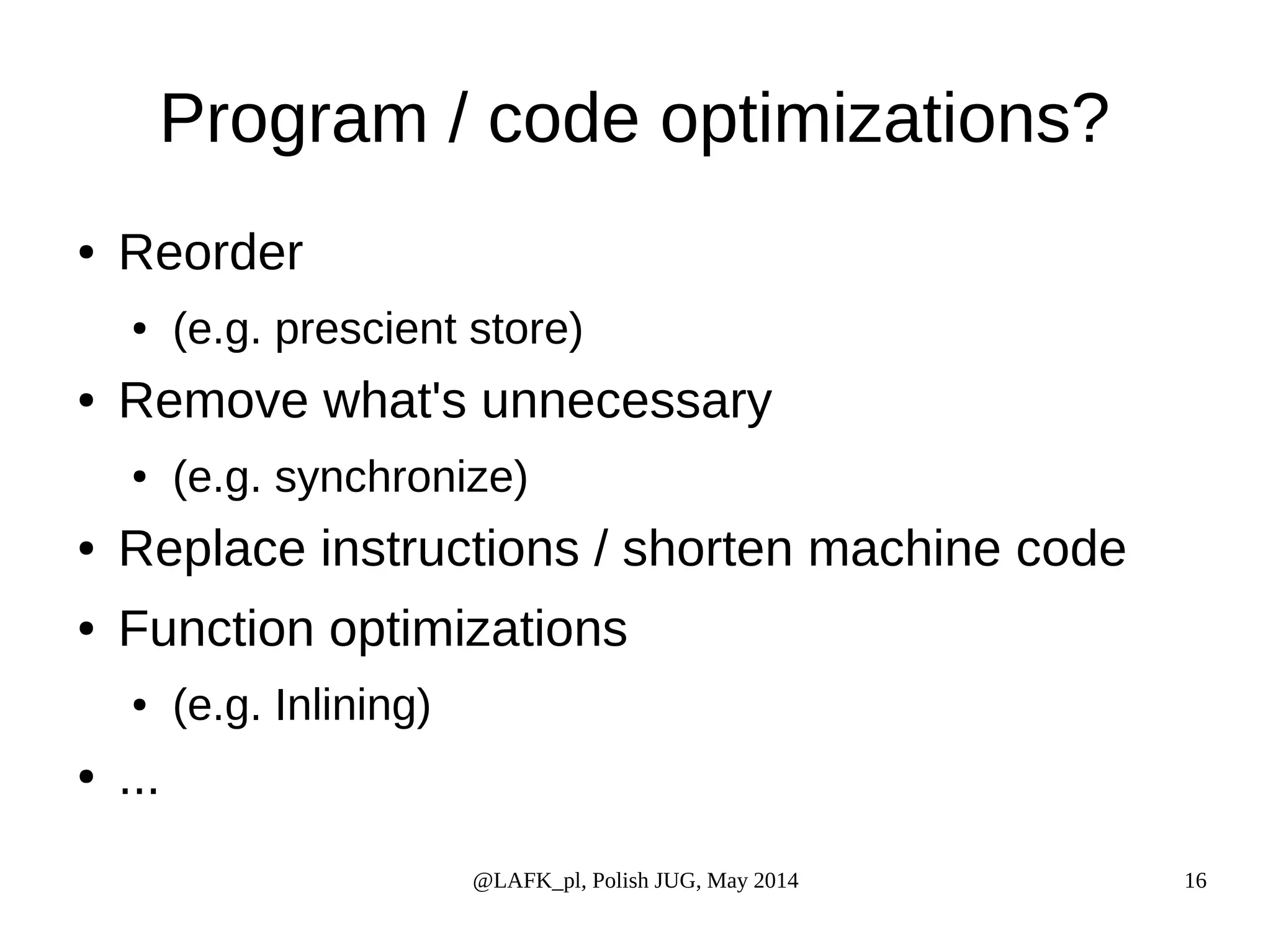 Program / code optimizations? @LAFK_pl, Polish JUG, May 2014 16 ● Reorder ● (e.g. prescient store) ● Remove what's unnecessary ● (e.g. synchronize) ● Replace instructions / shorten machine code ● Function optimizations ● (e.g. Inlining) ● ... 