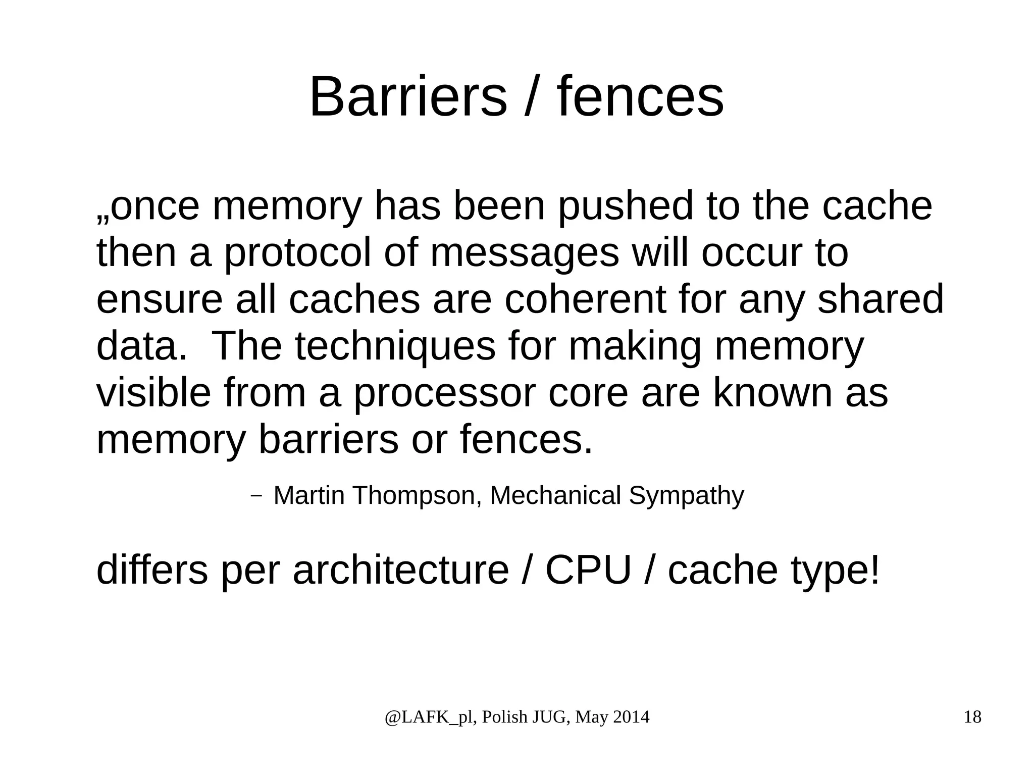 Barriers / fences „once memory has been pushed to the cache then a protocol of messages will occur to ensure all caches are coherent for any shared data. The techniques for making memory visible from a processor core are known as memory barriers or fences. – Martin Thompson, Mechanical Sympathy differs per architecture / CPU / cache type! @LAFK_pl, Polish JUG, May 2014 18 