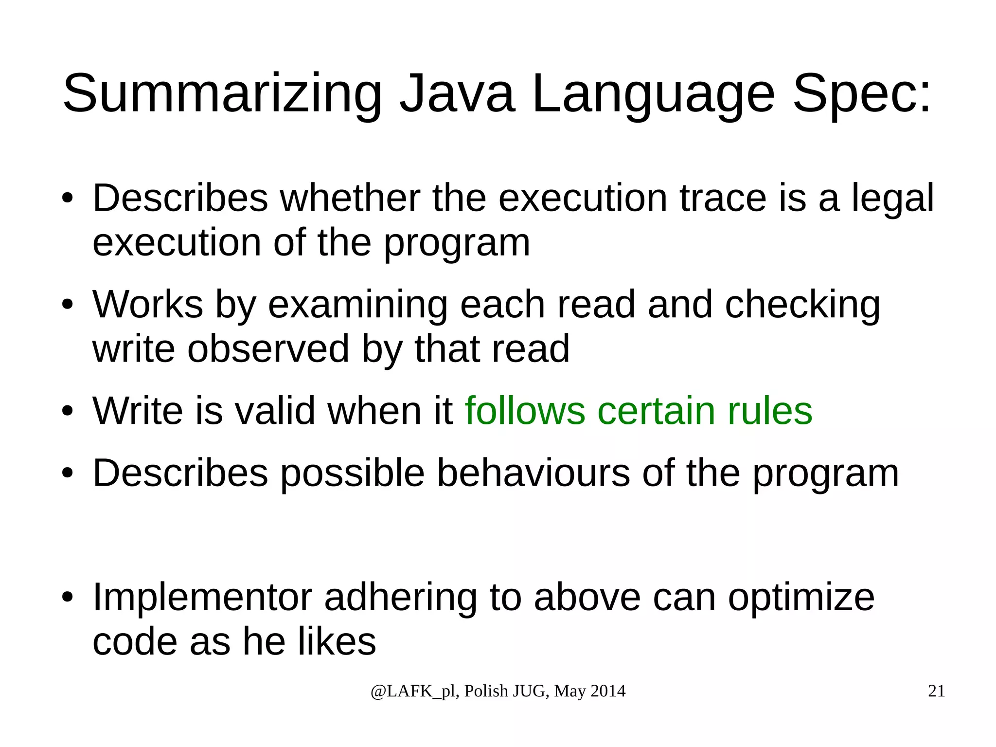 Summarizing Java Language Spec: ● Describes whether the execution trace is a legal execution of the program ● Works by examining each read and checking write observed by that read ● Write is valid when it follows certain rules ● Describes possible behaviours of the program ● Implementor adhering to above can optimize code as he likes @LAFK_pl, Polish JUG, May 2014 21 