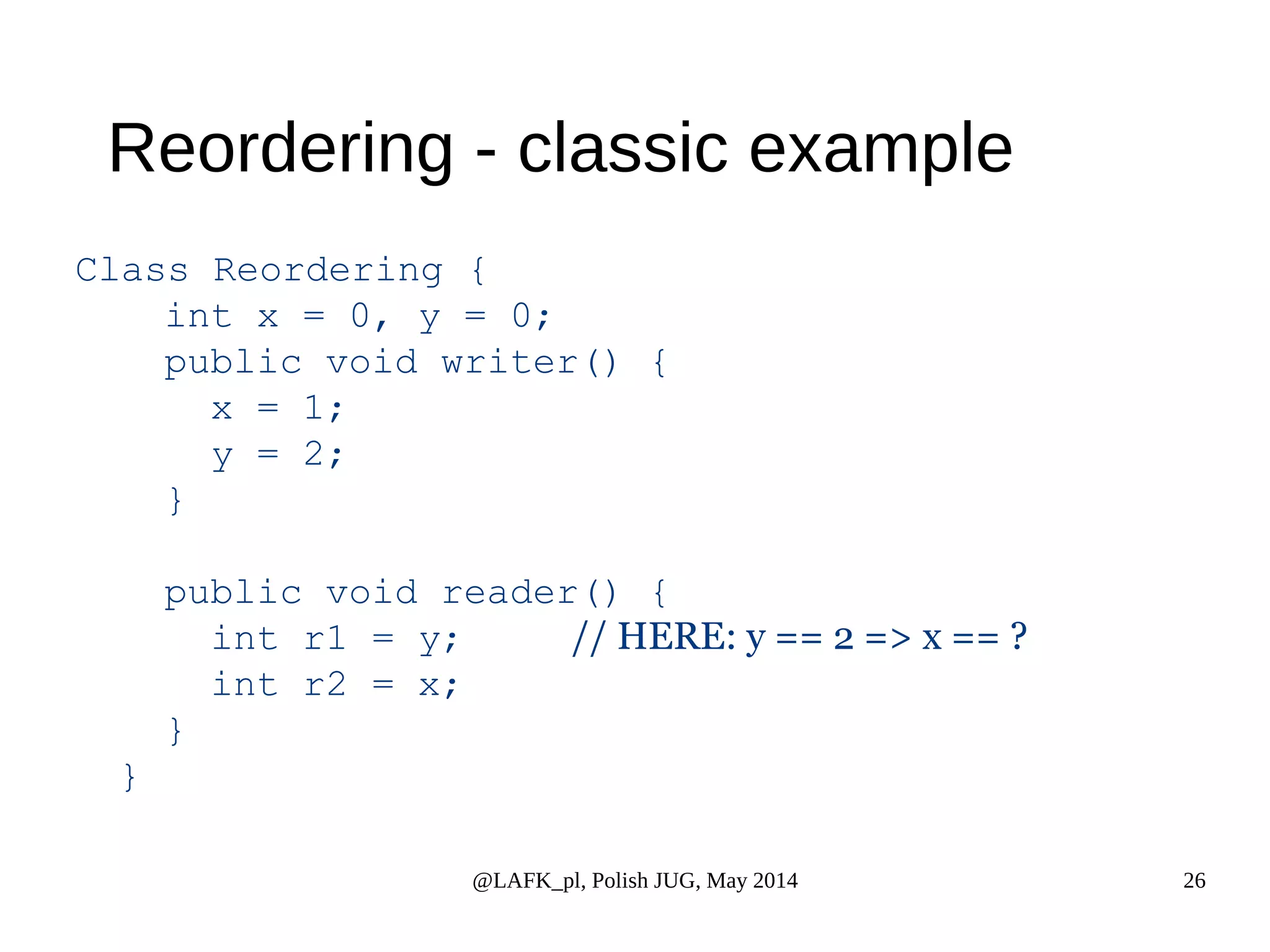 Reordering - classic example Class Reordering { int x = 0, y = 0; public void writer() { @LAFK_pl, Polish JUG, May 2014 26 x = 1; y = 2; } public void reader() { int r1 = y; // HERE: y == 2 => x == ? int r2 = x; } } 