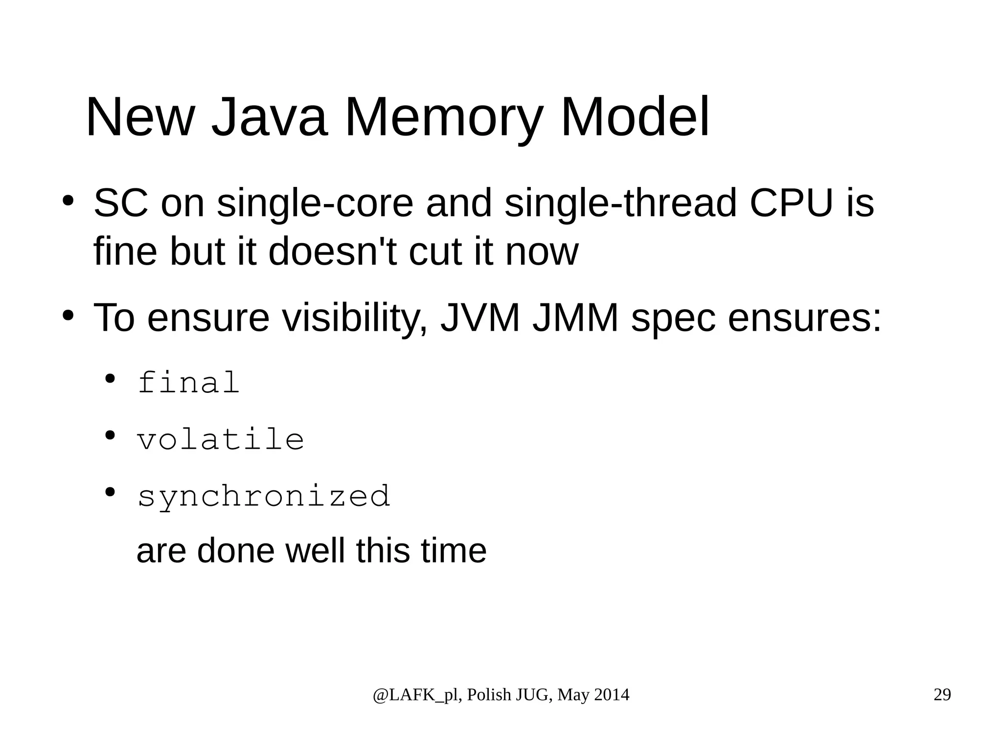 New Java Memory Model ● SC on single-core and single-thread CPU is fine but it doesn't cut it now ● To ensure visibility, JVM JMM spec ensures: @LAFK_pl, Polish JUG, May 2014 29 ● final ● volatile ● synchronized are done well this time 