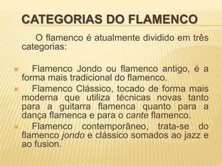 CATEGORIAS DO FLAMENCO
       O flamenco é atualmente dividido em três
    categorias:

    Flamenco Jondo ou flamenco antigo, é a
  forma mais tradicional do flamenco.
    Flamenco Clássico, tocado de forma mais
  moderna que utiliza técnicas novas tanto
  para a guitarra flamenca quanto para a
  dança flamenca e para o cante flamenco.
    Flamenco contemporâneo, trata-se do
  flamenco jondo e clássico somados ao jazz e
  ao fusion.
 
