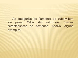As categorias de flamenco se subdividem
em palos. Palos são estruturas rítmicas
características do flamenco. Abaixo, alguns
exemplos:
 