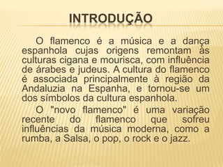 INTRODUÇÃO
    O flamenco é a música e a dança
espanhola cujas origens remontam às
culturas cigana e mourisca, com influência
de árabes e judeus. A cultura do flamenco
é associada principalmente à região da
Andaluzia na Espanha, e tornou-se um
dos símbolos da cultura espanhola.
    O "novo flamenco" é uma variação
recente do       flamenco que        sofreu
influências da música moderna, como a
rumba, a Salsa, o pop, o rock e o jazz.
 