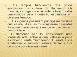      Os tempos turbulentos dos povos
  envolvidos na cultura do flamenco. Os
  mouros, os ciganos e os judeus foram todos
  perseguidos pela inquisição espanhola em
  diversos tempos
    Os ciganos possuíam principalmente uma
  cultura oral. As suas músicas eram passadas
  às novas gerações através de actuações em
  comunidade
    O flamenco não foi considerado uma
  forma de arte, sobre a qual valesse a pena
  escrever durante muito tempo. Durante a sua
  existência, o flamenco esteve dentro e fora
  de moda por diversas vezes.
 