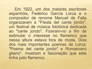 Em 1922, um dos maiores escritores
espanhóis, Federico García Lorca e o
compositor de renome Manuel de Falla
organizaram a "Fiesta del cante jondo",
um festival de música folclórica dedicada
ao "cante jondo". Fizeram-no a fim de
estimular o interesse no flamenco que
nessa altura estava fora de moda. Dois
dos mais importantes poemas de Lorca,
"Poema del cante jondo" e Romancero
gitano", mostram a fascinação que este
tinha pelo flamenco.
 