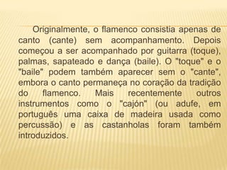 Originalmente, o flamenco consistia apenas de
canto (cante) sem acompanhamento. Depois
começou a ser acompanhado por guitarra (toque),
palmas, sapateado e dança (baile). O "toque" e o
"baile" podem também aparecer sem o "cante",
embora o canto permaneça no coração da tradição
do     flamenco.   Mais    recentemente     outros
instrumentos como o "cajón" (ou adufe, em
português uma caixa de madeira usada como
percussão) e as castanholas foram também
introduzidos.
 
