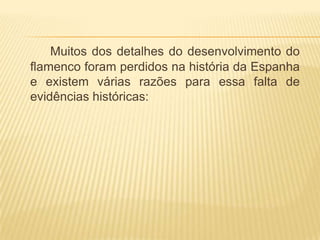 Muitos dos detalhes do desenvolvimento do
flamenco foram perdidos na história da Espanha
e existem várias razões para essa falta de
evidências históricas:
 