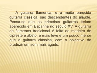 A guitarra flamenca, e a muito parecida
guitarra clássica, são descendentes do alaúde.
Pensa-se que as primeiras guitarras teriam
aparecido em Espanha no século XV. A guitarra
de flamenco tradicional é feita de madeira de
cipreste e abeto, é mais leve e um pouco menor
que a guitarra clássica, com o objectivo de
produzir um som mais agudo.
 