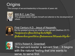 Origins
The concept of servant-leadership is thousands of years old.
600 B.C. Lao Tzu:
The greatest leader forgets himself and attends to the development of
others.
First Century A.D., Jesus of Nazareth:
But the greatest among you shall be your servant (Matthew 23:11)
“ในกลุ่มของท่าน ผู้ใดจะเป็นใหญ่ ต้องรับใช้ผู้อื่น
ผู้ใดที่ยกตนขึ้นจะถูกกดให้ต่าลง ผู้ใดถ่อมตนลงจะได้รับยกย่องให้สูงขึ้น”
1970’s Robert K. Greenleaf:
The servant-leader is servant first… It begins
with the natural feeling that one wants to
serve, to serve first.
 