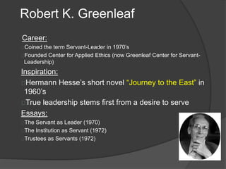 Robert K. Greenleaf
Career:
Coined the term Servant-Leader in 1970’s
Founded Center for Applied Ethics (now Greenleaf Center for Servant-
Leadership)
Inspiration:
Hermann Hesse’s short novel “Journey to the East” in
1960’s
True leadership stems first from a desire to serve
Essays:
The Servant as Leader (1970)
The Institution as Servant (1972)
Trustees as Servants (1972)
 