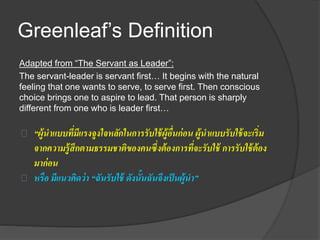 Greenleaf’s Definition
Adapted from “The Servant as Leader”:
The servant-leader is servant first… It begins with the natural
feeling that one wants to serve, to serve first. Then conscious
choice brings one to aspire to lead. That person is sharply
different from one who is leader first…
“ผู้นาแบบที่มีแรงจูงใจหลักในการรับใช้ผู้อื่นก่อน ผู้นาแบบรับใช้จะเริ่ม
จากความรู้สึกตามธรรมชาติของคนซึ่งต้องการที่จะรับใช้ การรับใช้ต้อง
มาก่อน
หรือ มีแนวคิดว่า “ฉันรับใช้ ดังนั้นฉันจึงเป็นผู้นา”
 