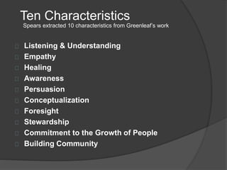 Ten Characteristics
Listening & Understanding
Empathy
Healing
Awareness
Persuasion
Conceptualization
Foresight
Stewardship
Commitment to the Growth of People
Building Community
Spears extracted 10 characteristics from Greenleaf’s work
 