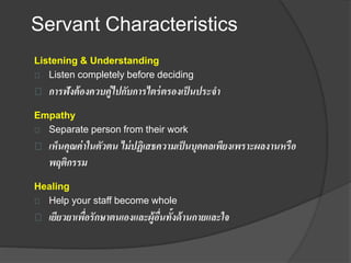 Servant Characteristics
Listening & Understanding
Listen completely before deciding
การฟังต้องควบคู่ไปกับการไตร่ตรองเป็นประจา
Empathy
Separate person from their work
เห็นคุณค่าในตัวตน ไม่ปฏิเสธความเป็นบุคคลเพียงเพราะผลงานหรือ
พฤติกรรม
Healing
Help your staff become whole
เยียวยาเพื่อรักษาตนเองและผู้อื่นทั้งด้านกายและใจ
 