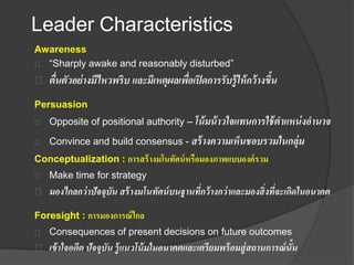 Leader Characteristics
Awareness
“Sharply awake and reasonably disturbed”
ตื่นตัวอย่างมีไหวพริบ และมีเหตุผลเพื่อเปิดการรับรู้ให้กว้างขึ้น
Persuasion
Opposite of positional authority – โน้มน้าวใจแทนการใช้ตาแหน่งอานาจ
Convince and build consensus - สร้างความเห็นชอบรวมในกลุ่ม
Conceptualization : การสร้างมโนทัศน์หรือมองภาพแบบองค์รวม
Make time for strategy
มองไกลกว่าปัจจุบัน สร้างมโนทัศน์บนฐานที่กว้างกว่าและมองสิ่งที่จะเกิดในอนาคต
Foresight : การมองการณ์ไกล
Consequences of present decisions on future outcomes
เข้าใจอดีต ปัจจุบัน รู้แนวโน้มในอนาคตและเตรียมพร้อมสู่สถานการณ์นั้น
 