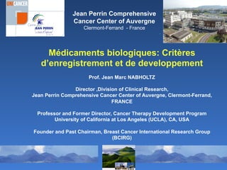 Médicaments biologiques: Critères
d’enregistrement et de developpement
Prof. Jean Marc NABHOLTZ
Director ,Division of Clinical Research,
Jean Perrin Comprehensive Cancer Center of Auvergne, Clermont-Ferrand,
FRANCE
Professor and Former Director, Cancer Therapy Development Program
University of California at Los Angeles (UCLA), CA, USA
Founder and Past Chairman, Breast Cancer International Research Group
(BCIRG)
Jean Perrin Comprehensive
Cancer Center of Auvergne
Clermont-Ferrand - France
.
 